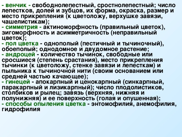 - венчик - свободнолепестный, сростнолепестный; число лепестков, долей и зубцов, их форма, окраска, размер и место прикрепления (к цветоложу, верхушке завязи, чашелистикам); - симметрия - актиноморфность (правильный цветок), зигоморфность и асимметричность (неправильный цветок); - пол цветка - однополый (пестичный и тычиночный), обоеполый; однодомное и двудомное растение; - андроцей - количество тычинок, свободные или сросшиеся (степень срастания), место прикрепления тычинки (к цветоложу, стенке завязи и лепесткам) и пыльника к тычиночной нити (своим основанием или средней частью качающее); - гинецей - апокарпный и ценокарпный (синкарпный, паракарпный и лизикарпный); число плодолистиков, столбиков и рылец; завязь (верхняя, нижняя и полунижняя) и ее поверхность (голая и опушенная); - способы опыления цветка - энтомофилия, анемофилия, гидрофилия  