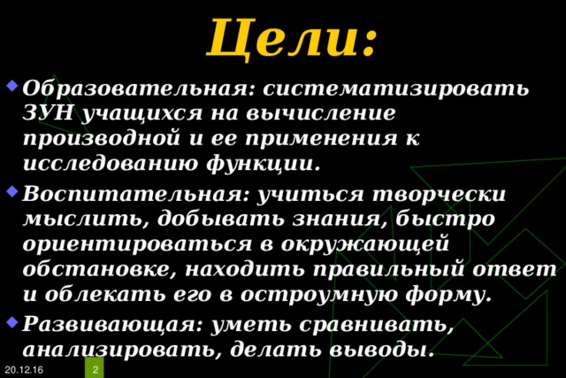 Цели: Образовательная: систематизировать ЗУН учащихся на вычисление производной и ее применения к исследованию функции. Воспитательная: учиться творчески мыслить, добывать знания, быстро ориентироваться в окружающей обстановке, находить правильный ответ и облекать его в остроумную форму. Развивающая: уметь сравнивать, анализировать, делать выводы. 20.12.16  