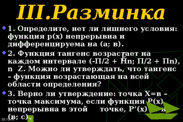 III. Разминка 1 . Определите, нет ли лишнего условия: функция р(х) непрерывна и дифференцируема на (а; в). 2. Функция тангенс возрастает на каждом интервале (-П /2 + П n; П/2 + П n), n  Z . Можно ли утверждать, что тангенс – функция возрастающая на всей области определения? 3. Верно ли утверждение: точка Х=в – точка максимума, если функция Р(х) непрерывна в этой  точке, Р ‘ (х)  на (в; с). 20.12.16   