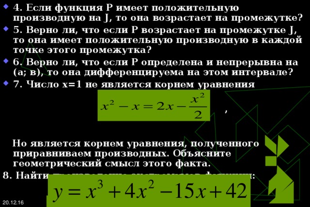 4. Если функция Р  и м е е т  п о ложительну ю производную на J , то  она возрастает на промежутке? 5. Верно ли, что если Р возрастает на промежутке J , то она имеет положительную производную в каждой точке этого промежутка? 6. Верно ли, что если Р определена и непрерывна на (а; в), то она дифференцируема на этом интервале? 7. Число х=1 не является корнем уравнения   ,   Но является корнем уравнения, полученного приравниваем производных. Объясните геометрический смысл этого факта. 8. Найти произведение экстремумов функции:  20.12.16   