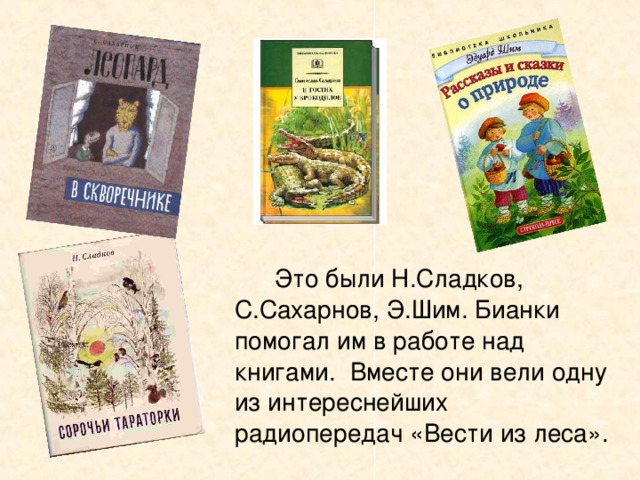   Это были Н.Сладков, С.Сахарнов, Э.Шим. Бианки помогал им в работе над книгами. Вместе они вели одну из интереснейших радиопередач «Вести из леса». 