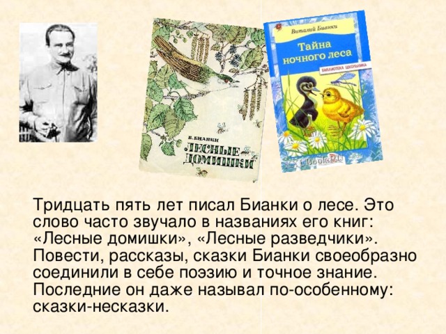   Тридцать пять лет писал Бианки о лесе. Это слово часто звучало в названиях его книг: «Лесные домишки», «Лесные разведчики». Повести, рассказы, сказки Бианки своеобразно соединили в себе поэзию и точное знание. Последние он даже называл по-особенному: сказки-несказки. 