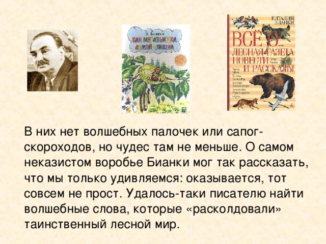   В них нет волшебных палочек или сапог-скороходов, но чудес там не меньше. О самом неказистом воробье Бианки мог так рассказать, что мы только удивляемся: оказывается, тот совсем не прост. Удалось-таки писателю найти волшебные слова, которые «расколдовали» таинственный лесной мир. 