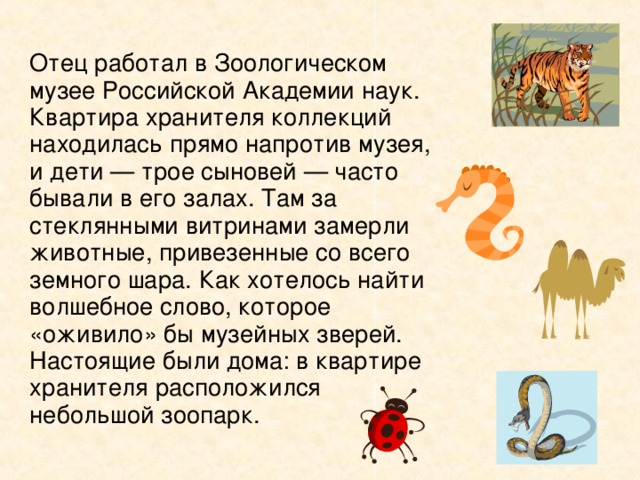   Отец работал в Зоологическом музее Российской Академии наук. Квартира хранителя коллекций находилась прямо напротив музея, и дети — трое сыновей — часто бывали в его залах. Там за стеклянными витринами замерли животные, привезенные со всего земного шара. Как хотелось найти волшебное слово, которое «оживило» бы музейных зверей. Настоящие были дома: в квартире хранителя расположился небольшой зоопарк. 