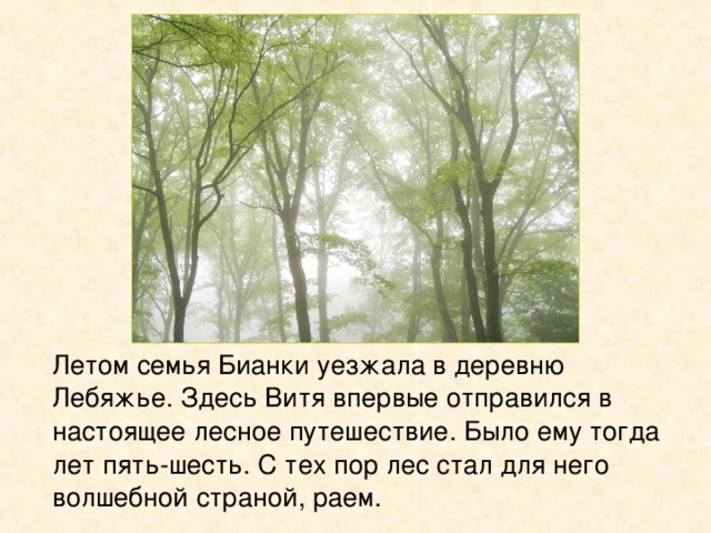   Летом семья Бианки уезжала в деревню Лебяжье. Здесь Витя впервые отправился в настоящее лесное путешествие. Было ему тогда лет пять-шесть. С тех пор лес стал для него волшебной страной, раем. 