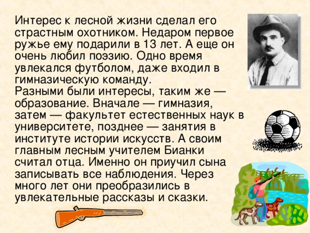   Интерес к лесной жизни сделал его страстным охотником. Недаром первое ружье ему подарили в 13 лет. А еще он очень любил поэзию. Одно время увлекался футболом, даже входил в гимназическую команду.   Разными были интересы, таким же — образование. Вначале — гимназия, затем — факультет естественных наук в университете, позднее — занятия в институте истории искусств. А своим главным лесным учителем Бианки считал отца. Именно он приучил сына записывать все наблюдения. Через много лет они преобразились в увлекательные рассказы и сказки.   