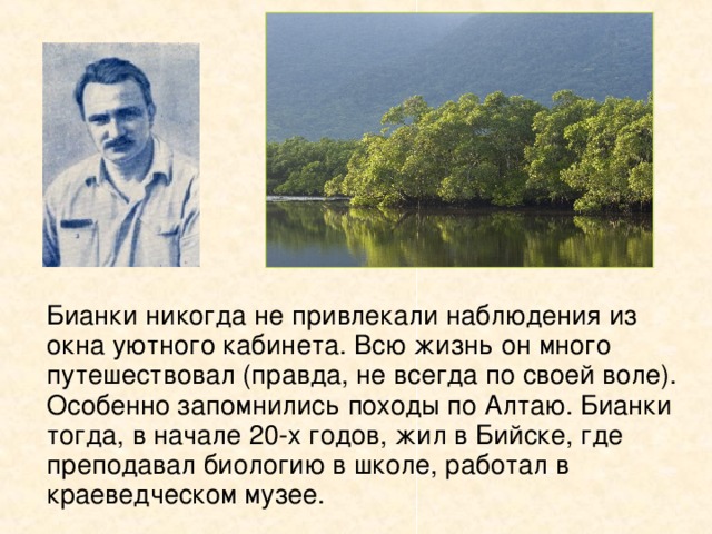   Бианки никогда не привлекали наблюдения из окна уютного кабинета. Всю жизнь он много путешествовал (правда, не всегда по своей воле). Особенно запомнились походы по Алтаю. Бианки тогда, в начале 20-х годов, жил в Бийске, где преподавал биологию в школе, работал в краеведческом музее. 