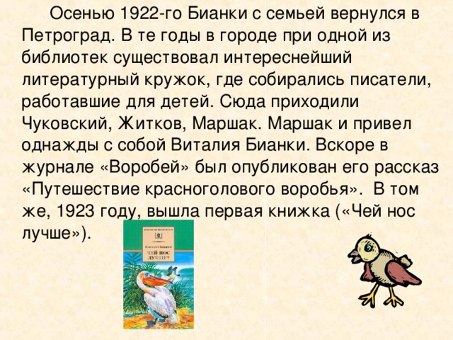   Осенью 1922-го Бианки с семьей вернулся в Петроград. В те годы в городе при одной из библиотек существовал интереснейший литературный кружок, где собирались писатели, работавшие для детей. Сюда приходили Чуковский, Житков, Маршак. Маршак и привел однажды с собой Виталия Бианки. Вскоре в журнале «Воробей» был опубликован его рассказ «Путешествие красноголового воробья». В том же, 1923 году, вышла первая книжка («Чей нос лучше»). 