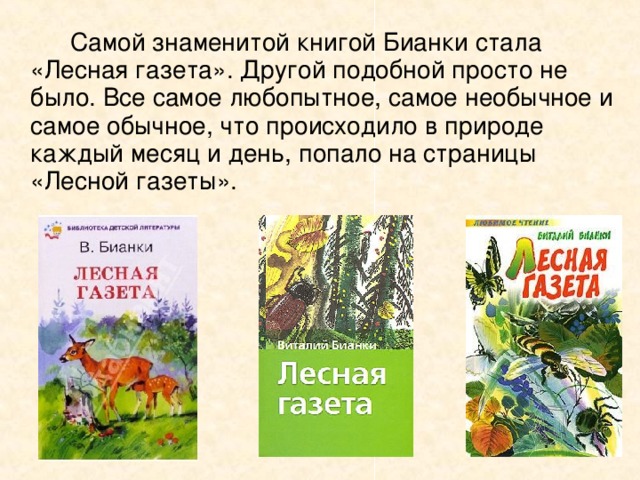   Самой знаменитой книгой Бианки стала «Лесная газета». Другой подобной просто не было. Все самое любопытное, самое необычное и самое обычное, что происходило в природе каждый месяц и день, попало на страницы «Лесной газеты». 