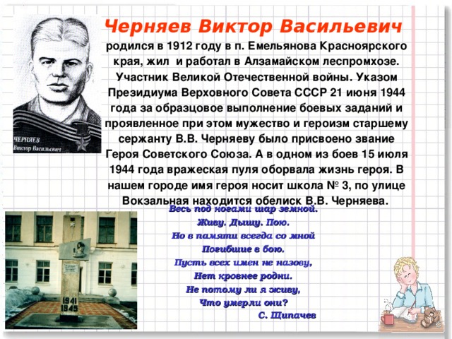 Черняев Виктор Васильевич  родился в 1912 году в п. Емельянова Красноярского края, жил и работал в Алзамайском леспромхозе. Участник Великой Отечественной войны. Указом Президиума Верховного Совета СССР 21 июня 1944 года за образцовое выполнение боевых заданий и проявленное при этом мужество и героизм старшему сержанту В.В. Черняеву было присвоено звание Героя Советского Союза. А в одном из боев 15 июля 1944 года вражеская пуля оборвала жизнь героя. В нашем городе имя героя носит школа № 3, по улице Вокзальная находится обелиск В.В. Черняева.  Весь под ногами шар земной. Живу. Дышу. Пою. Но в памяти всегда со мной Погибшие в бою. Пусть всех имен не назову, Нет кровнее родни. Не потому ли я живу, Что умерли они?  С. Щипачев     