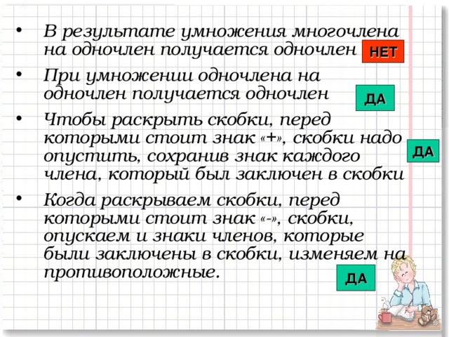 В результате умножения многочлена на одночлен получается одночлен При умножении одночлена на одночлен получается одночлен  Чтобы раскрыть скобки, перед которыми стоит знак «+», скобки надо опустить, сохранив знак каждого члена, который был заключен в скобки  Когда раскрываем скобки, перед которыми стоит знак «-», скобки, опускаем и знаки членов, которые были заключены в скобки, изменяем на противоположные.  НЕТ ДА ДА ДА 