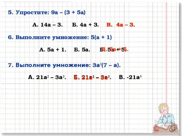 5. Упростите: 9а – (3 + 5а)  А. 14а – 3. Б. 4а + 3. В. 4а – 3. В. 4а – 3. 6. Выполните умножение: 5(а + 1)  А. 5а + 1. Б. 5а. В. 5а + 5. В. 5а + 5. 7. Выполните  умножение : 3 а 2 (7 – а ).  А . 21 а 2 – 3 а 2 . Б . 21 а 2 – 3 а 3 . В . -21 а 3   Б . 21 а 2 – 3 а 3 