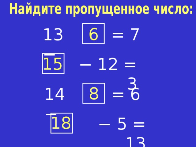 6 = 7 13 − 15 −  12 = 3 8 = 6 14 − Найдите пропущенное число: хором. Чего не хватало в первом примере? Слагаемого. А во втором? Уменьшаемого. А в последнем? Не хватало суммы, конечно же. 18 −  5 = 13  