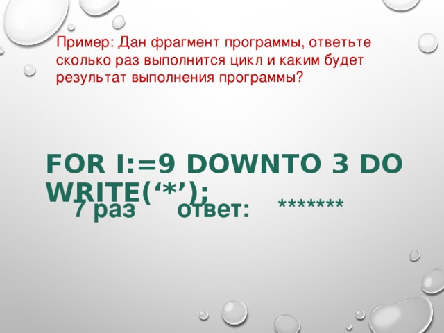 Пример : Дан фрагмент программы, ответьте сколько раз выполнится цикл и каким будет результат выполнения программы ? FOR I:=9 DOWNTO 3 DO  WRITE(‘*’);      7 раз ответ: ******* 