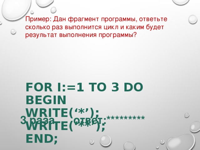 Пример : Дан фрагмент программы, ответьте сколько раз выполнится цикл и каким будет результат выполнения программы ? FOR I:=1 TO 3 DO  BEGIN  WRITE(‘*’);  WRITE(‘**’);  END;      3 раза ответ:********* 