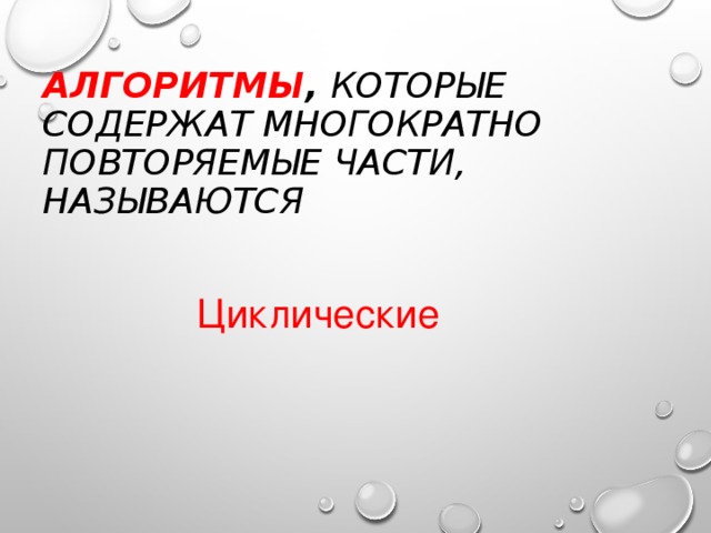 АЛГОРИТМЫ , КОТОРЫЕ СОДЕРЖАТ МНОГОКРАТНО ПОВТОРЯЕМЫЕ ЧАСТИ, НАЗЫВАЮТСЯ Циклические 