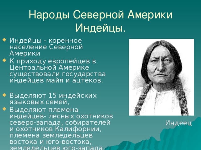 Народы Северной Америки  Индейцы. Индейцы - коренное население Северной Америки К приходу европейцев в Центральной Америке существовали государства индейцев майя и ацтеков. Выделяют 15 индейских языковых семей, Выделяют племена индейцев- лесных охотников северо-запада, собирателей и охотников Калифорнии, племена земледельцев востока и юго-востока, земледельцев юго-запада. Индеец 