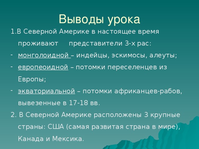 Выводы урока 1.В Северной Америке в настоящее время проживают представители 3-х рас: монголоидной – индейцы, эскимосы, алеуты; европеоидной – потомки переселенцев из Европы; экваториальной – потомки африканцев-рабов, вывезенные в 17-18 вв. 2. В Северной Америке расположены 3 крупные страны: США (самая развитая страна в мире), Канада и Мексика. 