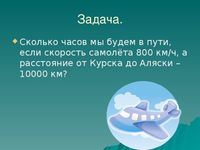 Задача. Сколько часов мы будем в пути, если скорость самолёта 800 км/ч, а расстояние от Курска до Аляски – 10000 км? 