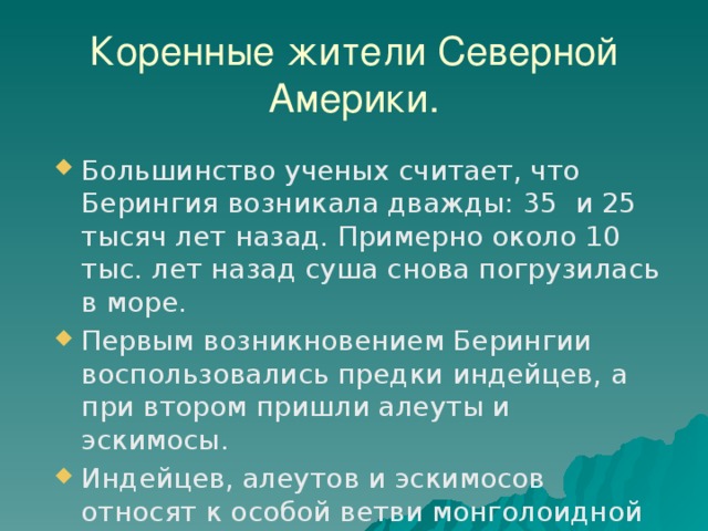 Коренные жители Северной Америки. Большинство ученых считает, что Берингия возникала дважды: 35 и 25 тысяч лет назад. Примерно около 10 тыс. лет назад суша снова погрузилась в море. Первым возникновением Берингии воспользовались предки индейцев, а при втором пришли алеуты и эскимосы. Индейцев, алеутов и эскимосов относят к особой ветви монголоидной расы. 