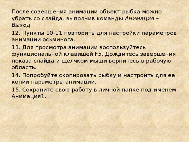 После совершения анимации объект рыбка можно убрать со слайда, выполнив команды Анимация – Выход 12. Пункты 10-11 повторить для настройки параметров анимации осьминога. 13. Для просмотра анимации воспользуйтесь функциональной клавишей F5. Дождитесь завершения показа слайда и щелчком мыши вернитесь в рабочую область. 14. Попробуйте скопировать рыбку и настроить для ее копии параметры анимации. 15. Сохраните свою работу в личной папке под именем Анимация1. 