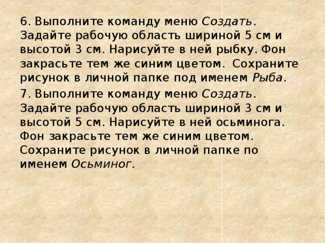 6. Выполните команду меню Создать . Задайте рабочую область шириной 5 см и высотой 3 см. Нарисуйте в ней рыбку. Фон закрасьте тем же синим цветом. Сохраните рисунок в личной папке под именем Рыба . 7. Выполните команду меню Создать . Задайте рабочую область шириной 3 см и высотой 5 см. Нарисуйте в ней осьминога. Фон закрасьте тем же синим цветом. Сохраните рисунок в личной папке по именем Осьминог . 