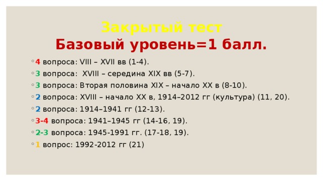 Закрытый тест  Базовый уровень=1 балл. 4 вопроса: VIII – XVII вв (1-4). 3 вопроса:  XVIII – се­ре­ди­на XIX вв (5-7). 3 вопроса: Вто­рая половина XIX – на­ча­ло XX в (8-10). 2 вопроса: XVIII – на­ча­ло XX в, 1914–2012 гг (культура) (11, 20). 2 вопроса: 1914–1941 гг (12-13). 3-4 вопроса: 1941–1945 гг (14-16, 19). 2-3 вопроса: 1945-1991 гг. (17-18, 19). 1 вопрос: 1992-2012 гг (21) 