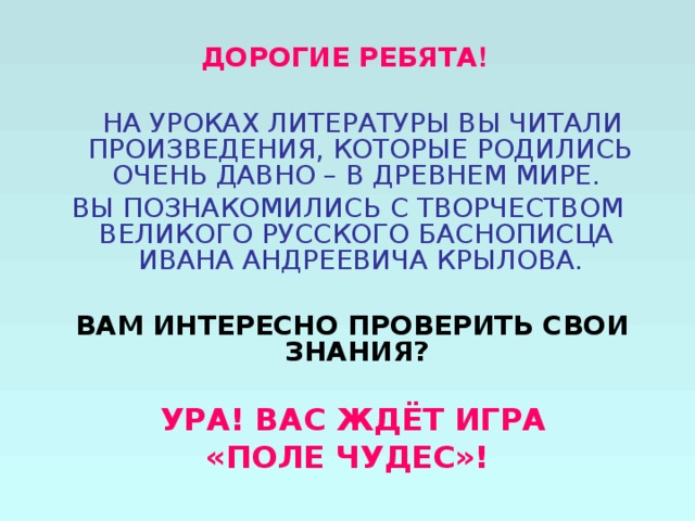 ДОРОГИЕ РЕБЯТА !   НА УРОКАХ ЛИТЕРАТУРЫ ВЫ ЧИТАЛИ ПРОИЗВЕДЕНИЯ, КОТОРЫЕ РОДИЛИСЬ ОЧЕНЬ ДАВНО – В ДРЕВНЕМ МИРЕ. ВЫ ПОЗНАКОМИЛИСЬ С ТВОРЧЕСТВОМ ВЕЛИКОГО РУССКОГО БАСНОПИСЦА ИВАНА АНДРЕЕВИЧА КРЫЛОВА.  ВАМ ИНТЕРЕСНО ПРОВЕРИТЬ СВОИ ЗНАНИЯ?    УРА! ВАС ЖДЁТ ИГРА «ПОЛЕ ЧУДЕС»!  