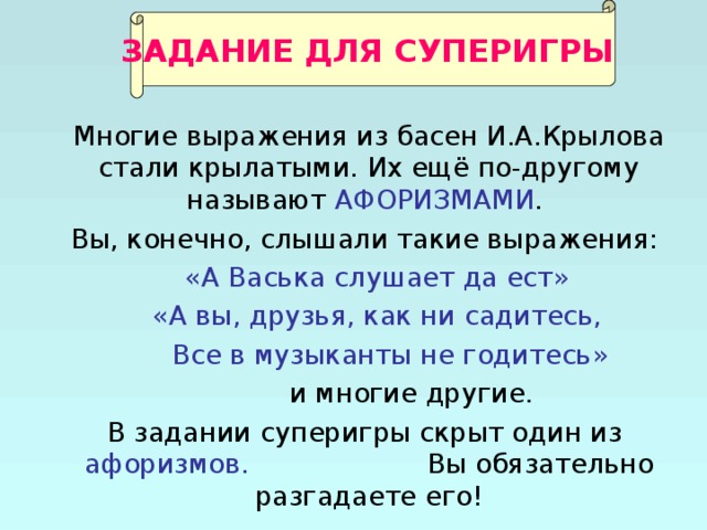 ЗАДАНИЕ ДЛЯ СУПЕРИГРЫ  Многие выражения из басен И.А.Крылова стали крылатыми. Их ещё по-другому называют АФОРИЗМАМИ .  Вы, конечно, слышали такие выражения:  «А Васька слушает да ест»  «А вы, друзья, как ни садитесь,  Все в музыканты не годитесь»  и многие другие .  В задании суперигры скрыт один из афоризмов. Вы обязательно разгадаете его! 