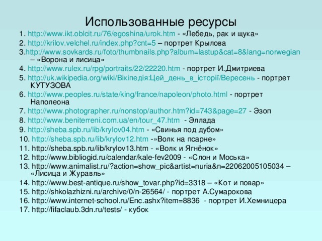 Использованные ресурсы 1. http://www.ikt.oblcit.ru/76/egoshina/urok.htm - «Лебедь, рак и щука» 2. http://krilov.velchel.ru/index.php?cnt=5 – портрет Крылова 3. http://www.sovkards.ru/foto/thumbnails.php?album=lastup&cat=8&lang=norwegian – «Ворона и лисица» 4. http://www.rulex.ru/rpg/portraits/22/22220.htm - портрет И.Дмитриева 5. http://uk.wikipedia.org/wiki/Вікіпедія:Цей_день_в_історії/Вересень - портрет КУТУЗОВА 6. http://www.peoples.ru/state/king/france/napoleon/photo.html - портрет Наполеона 7. http://www.photographer.ru/nonstop/author.htm?id=743&page=27 - Эзоп 8. http://www.beniterreni.com.ua/en/tour_47.htm - Эллада 9. h ttp://sheba.spb.ru/lib/krylov04.htm - «Свинья под дубом» 10. http://sheba.spb.ru/lib/krylov12.htm -»Волк на псарне» 11. http://sheba.spb.ru/lib/krylov13.htm - «Волк и Ягнёнок» 12. http://www.bibliogid.ru/calendar/kale-fev2009 - «Слон и Моська» 13. http://www.animalist.ru/?action=show_pic&artist=nuria&n=22062005105034 – «Лисица и Журавль» 14. http://www.best-antique.ru/show_tovar.php?id=3318 – «Кот и повар» 15. http://shkolazhizni.ru/archive/0/n-26564/ - портрет А.Сумарокова 16. http://www.internet-school.ru/Enc.ashx?item=8836 - портрет И.Хемницера 17. http://fifaclaub.3dn.ru/tests/ - кубок 