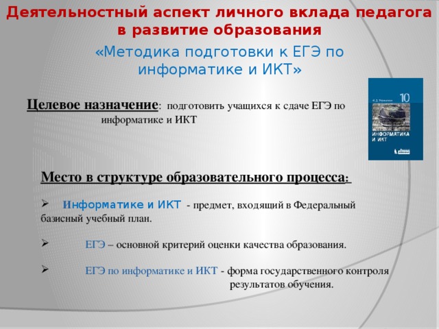 Деятельностный аспект личного вклада педагога в развитие образования «Методика подготовки к ЕГЭ по информатике и ИКТ» Целевое назначение : подготовить учащихся к сдаче ЕГЭ по     информатике и ИКТ Место в структуре образовательного процесса :   И нформатике и ИКТ - предмет, входящий в Федеральный базисный учебный план.  ЕГЭ –  основной критерий оценки качества образования.  ЕГЭ по информатике и ИКТ - форма государственного контроля  результатов обучения.  