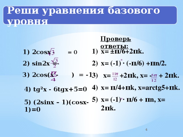 Реши уравнения базового уровня Проверь ответы: х= ±π/6+2πk. х= (-1) · (-π/6) +πn/2. 3) х= +2πk, х= - + 2πk. х= π/4+πk, х=arctg5+πk. х= (-1) · π/6 + πn, х= 2πk. 1) 2со sx  - = 0  2) sin2x =- 3) 2соs(x - ) = -1  4) tg²x - 6tgх+5=0 5) (2sinx – 1)( cosх-1)=0 2 4 