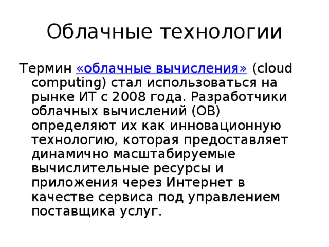 Облачные технологии Термин  «облачные вычисления»  (cloud computing) стал использоваться на рынке ИТ с 2008 года. Разработчики облачных вычислений (ОВ) определяют их как инновационную технологию, которая предоставляет динамично масштабируемые вычислительные ресурсы и приложения через Интернет в качестве сервиса под управлением поставщика услуг. 