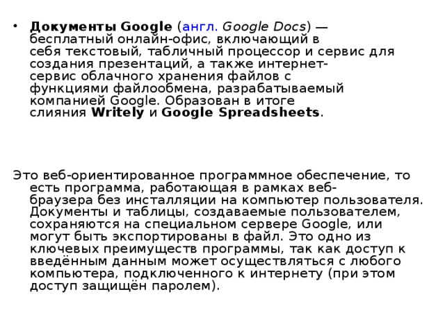 Документы Google  ( англ.   Google Docs ) — бесплатный онлайн-офис, включающий в себя текстовый, табличный процессор и сервис для создания презентаций, а также интернет-сервис облачного хранения файлов с функциями файлообмена, разрабатываемый компанией Google. Образован в итоге слияния  Writely  и  Google Spreadsheets . Это веб-ориентированное программное обеспечение, то есть программа, работающая в рамках веб-браузера без инсталляции на компьютер пользователя. Документы и таблицы, создаваемые пользователем, сохраняются на специальном сервере Google, или могут быть экспортированы в файл. Это одно из ключевых преимуществ программы, так как доступ к введённым данным может осуществляться с любого компьютера, подключенного к интернету (при этом доступ защищён паролем). 