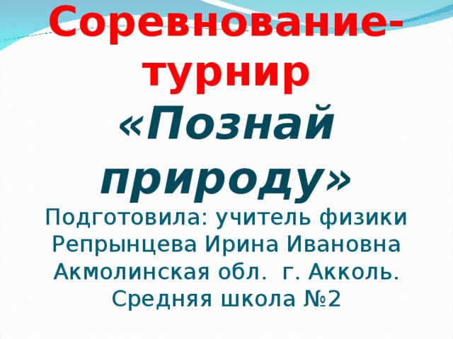      Соревнование-турнир  «Познай природу»  Подготовила: учитель физики Репрынцева Ирина Ивановна Акмолинская обл. г. Акколь. Средняя школа №2 