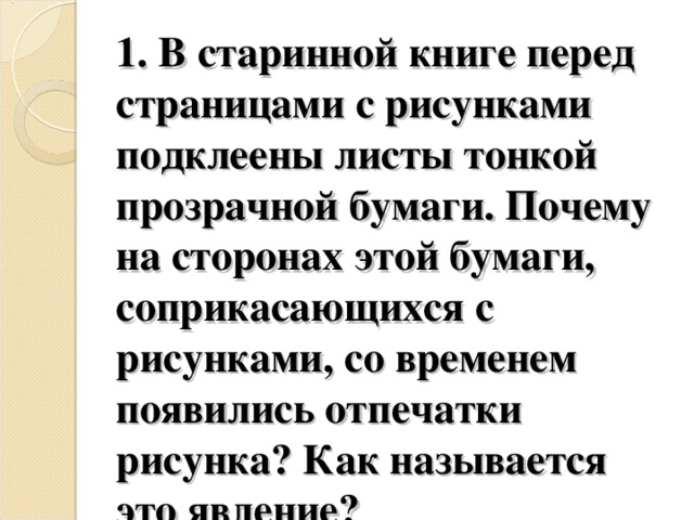 1. В старинной книге перед страницами с рисунками подклеены листы тонкой прозрачной бумаги. Почему на сторонах этой бумаги, соприкасающихся с рисунками, со временем появились отпечатки рисунка? Как называется это явление? 