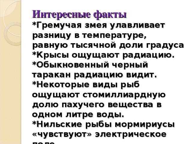 Интересные факты  *Гремучая змея улавливает разницу в температуре, равную тысячной доли градуса  *Крысы ощущают радиацию.  *Обыкновенный черный таракан радиацию видит.  *Некоторые виды рыб ощущают стомиллиардную долю пахучего вещества в одном литре воды.  *Нильские рыбы мормириусы «чувствуют» электрическое поле. 