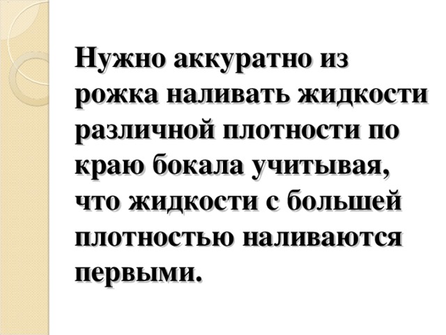 Нужно аккуратно из рожка наливать жидкости различной плотности по краю бокала учитывая, что жидкости с большей плотностью наливаются первыми. 