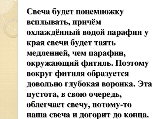 Свеча будет понемножку всплывать, причём охлаждённый водой парафин у края свечи будет таять медленней, чем парафин, окружающий фитиль. Поэтому вокруг фитиля образуется довольно глубокая воронка. Эта пустота, в свою очередь, облегчает свечу, потому-то наша свеча и догорит до конца. 