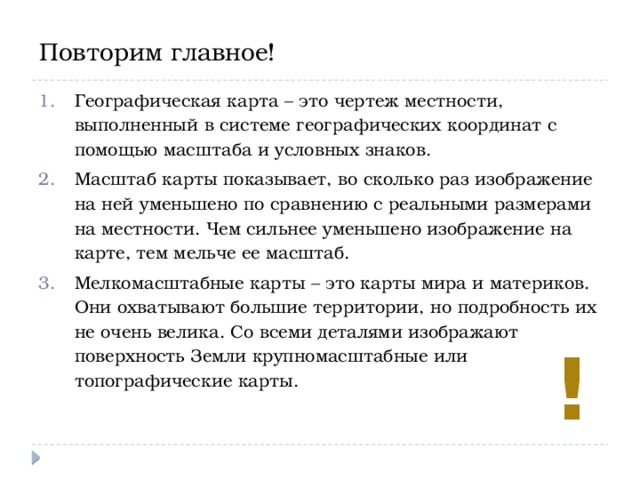 Повторим главное! Географическая карта – это чертеж местности, выполненный в системе географических координат с помощью масштаба и условных знаков. Масштаб карты показывает, во сколько раз изображение на ней уменьшено по сравнению с реальными размерами на местности. Чем сильнее уменьшено изображение на карте, тем мельче ее масштаб. Мелкомасштабные карты – это карты мира и материков. Они охватывают большие территории, но подробность их не очень велика. Со всеми деталями изображают поверхность Земли крупномасштабные или топографические карты. ! 