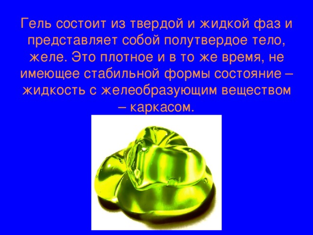 Гель состоит из твердой и жидкой фаз и представляет собой полутвердое тело, желе. Это плотное и в то же время, не имеющее стабильной формы состояние – жидкость с желеобразующим веществом – каркасом. 