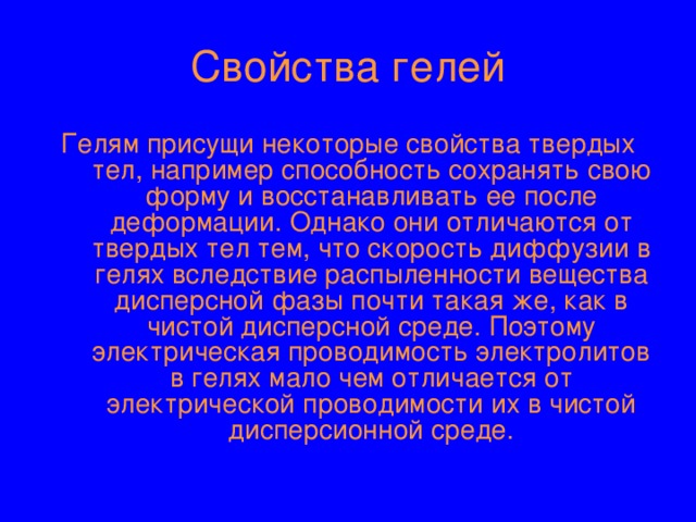 Свойства гелей Гелям присущи некоторые свойства твердых тел, например способность сохранять свою форму и восстанавливать ее после деформации. Однако они отличаются от твердых тел тем, что скорость диффузии в гелях вследствие распыленности вещества дисперсной фазы почти такая же, как в чистой дисперсной среде. Поэтому электрическая проводимость электролитов в гелях мало чем отличается от электрической проводимости их в чистой дисперсионной среде. 