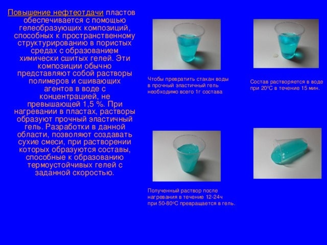  Повышение нефтеотдачи пластов обеспечивается с помощью гелеобразующих композиций, способных к пространственному структурированию в пористых средах с образованием химически сшитых гелей. Эти композиции обычно представляют собой растворы полимеров и сшивающих агентов в воде с концентрацией, не превышающей 1,5 %. При нагревании в пластах, растворы образуют прочный эластичный гель. Разработки в данной области, позволяют создавать сухие смеси, при растворении которых образуются составы, способные к образованию термоустойчивых гелей с заданной скоростью. Чтобы превратить стакан воды  в прочный эластичный гель необходимо всего 1г состава Состав растворяется в воде при 20 0 С в течение 15 мин. Полученный раствор после  нагревания в течение 12-24ч при 50-80 0 С превращается в гель. 