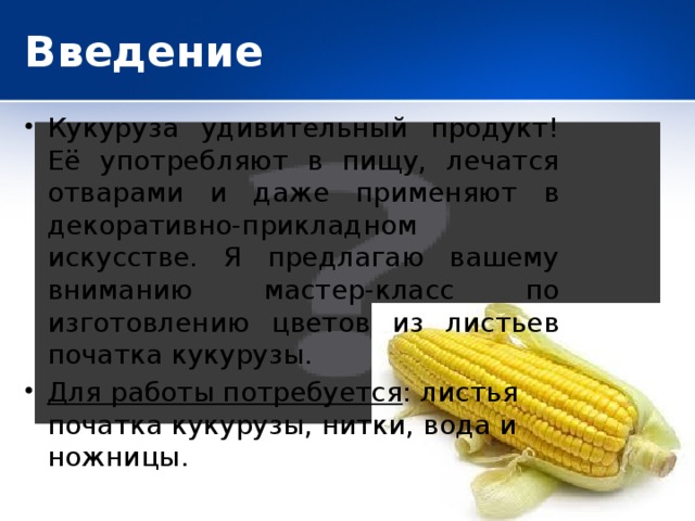 Введение Кукуруза удивительный продукт! Её употребляют в пищу, лечатся отварами и даже применяют в декоративно-прикладном искусстве. Я предлагаю вашему вниманию мастер-класс по изготовлению цветов из листьев початка кукурузы. Для работы потребуется : листья початка кукурузы, нитки, вода и ножницы.  