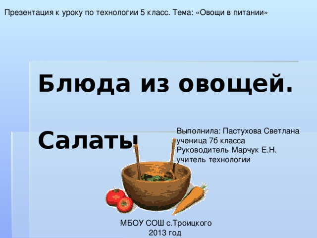 Презентация к уроку по технологии 5 класс. Тема: «Овощи в питании» Блюда из овощей.  Салаты  Выполнила: Пастухова Светлана ученица 7б класса Руководитель Марчук Е.Н. учитель технологии  МБОУ СОШ с.Троицкого 2013 год 