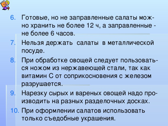 Готовые, но не заправленные салаты мож-но хранить не более 12 ч, а заправленные - не более 6 часов. Нельзя держать салаты в металлической посуде. При обработке овощей следует пользовать-ся ножом из нержавеющей стали, так как витамин С от соприкосновения с железом разрушается. Нарезку сырых и вареных овощей надо про-изводить на разных разделочных досках. При оформлении салатов использовать только съедобные украшения.  