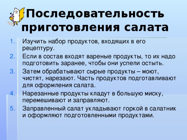 Последовательность приготовления салата Изучить набор продуктов, входящих в его рецептуру. Если в состав входят вареные продукты, то их надо подготовить заранее, чтобы они успели остыть. Затем обрабатывают сырые продукты – моют, чистят, нарезают. Часть продуктов подготавливают для оформления салата. Нарезанные продукты кладут в большую миску, перемешивают и заправляют. Заправленный салат укладывают горкой в салатник и оформляют подготовленными продуктами. 