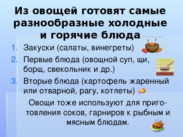 Из овощей готовят самые разнообразные холодные и горячие блюда Закуски (салаты, винегреты) Первые блюда (овощной суп, щи, борщ, свекольник и др.) Вторые блюда (картофель жаренный или отварной, рагу, котлеты)  Овощи тоже используют для приго-товления соков, гарниров к рыбным и мясным блюдам. 