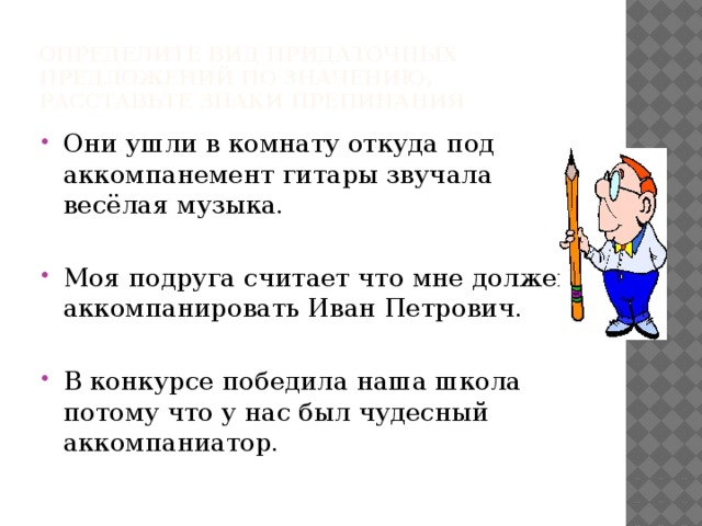 Определите вид придаточных предложений по значению, расставьте знаки препинания Они ушли в комнату откуда под аккомпанемент гитары звучала весёлая музыка. Моя подруга считает что мне должен аккомпанировать Иван Петрович. В конкурсе победила наша школа потому что у нас был чудесный аккомпаниатор. 