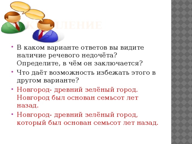  Закрепление В каком варианте ответов вы видите наличие речевого недочёта? Определите, в чём он заключается? Что даёт возможность избежать этого в другом варианте? Новгород- древний зелёный город. Новгород был основан семьсот лет назад. Новгород- древний зелёный город, который был основан семьсот лет назад. 